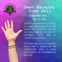 geometric design gradient background from pink to blue to green. A hand with a rainbow wristband is raised. Text reads: Join Athena and Ben to discuss an upcoming program! We will outline the program thus far and leave plenty of time for participant input and to answer any questions. The Town Hall will be hosted on Zoom and in person at the TransPonder office to make participation as accessible as possible.